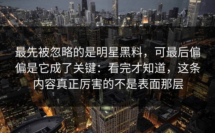 最先被忽略的是明星黑料，可最后偏偏是它成了关键：看完才知道，这条内容真正厉害的不是表面那层