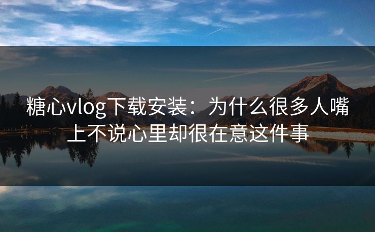 糖心vlog下载安装：为什么很多人嘴上不说心里却很在意这件事