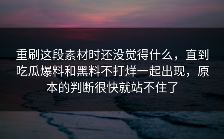 重刷这段素材时还没觉得什么，直到吃瓜爆料和黑料不打烊一起出现，原本的判断很快就站不住了