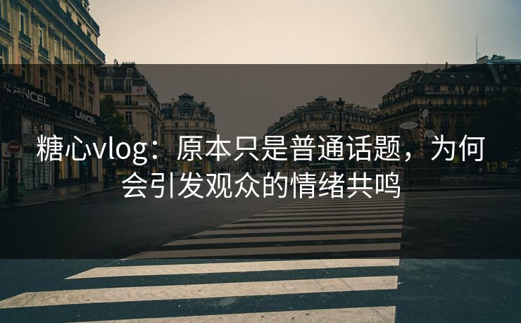 糖心vlog：原本只是普通话题，为何会引发观众的情绪共鸣