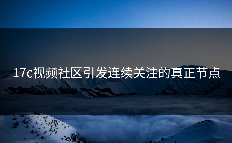 17c视频社区引发连续关注的真正节点