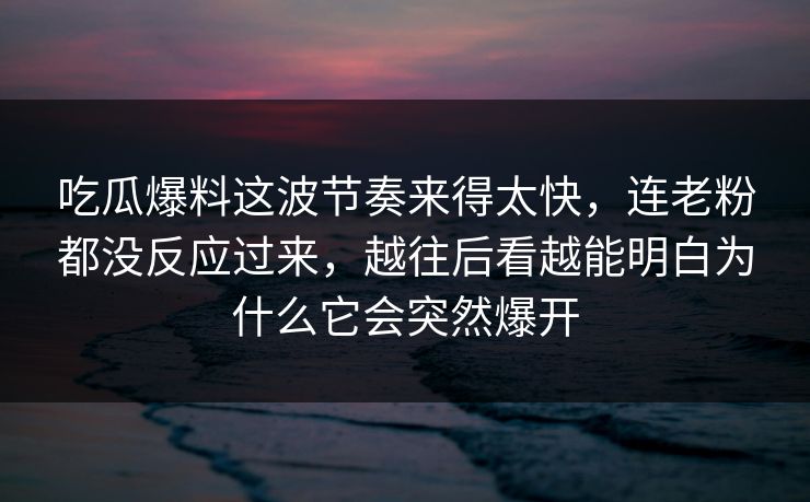 吃瓜爆料这波节奏来得太快，连老粉都没反应过来，越往后看越能明白为什么它会突然爆开