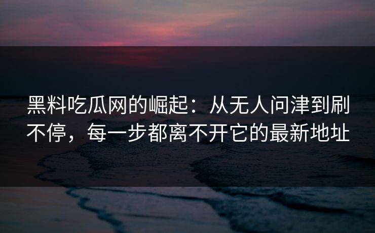 黑料吃瓜网的崛起：从无人问津到刷不停，每一步都离不开它的最新地址