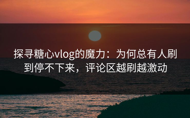 探寻糖心vlog的魔力：为何总有人刷到停不下来，评论区越刷越激动
