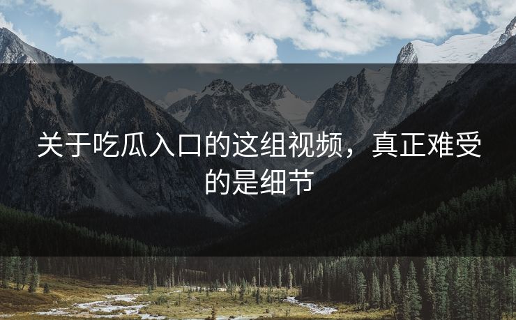 关于吃瓜入口的这组视频，真正难受的是细节