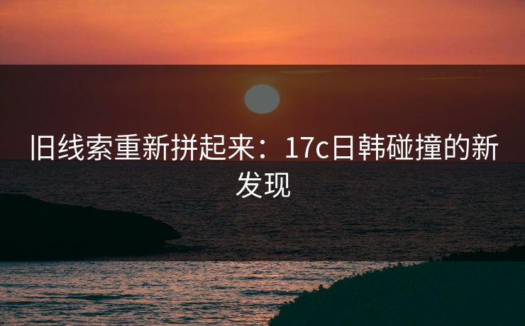 旧线索重新拼起来：17c日韩碰撞的新发现