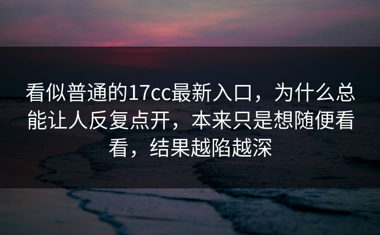 看似普通的17cc最新入口，为什么总能让人反复点开，本来只是想随便看看，结果越陷越深