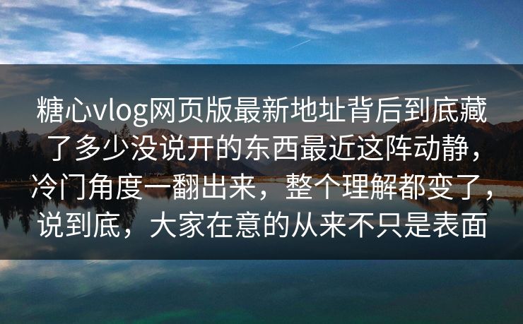 糖心vlog网页版最新地址背后到底藏了多少没说开的东西最近这阵动静，冷门角度一翻出来，整个理解都变了，说到底，大家在意的从来不只是表面