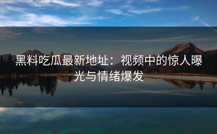 黑料吃瓜最新地址：视频中的惊人曝光与情绪爆发