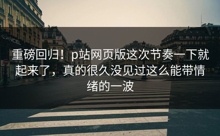重磅回归！p站网页版这次节奏一下就起来了，真的很久没见过这么能带情绪的一波